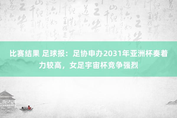 比赛结果 足球报：足协申办2031年亚洲杯奏着力较高，女足宇宙杯竞争强烈