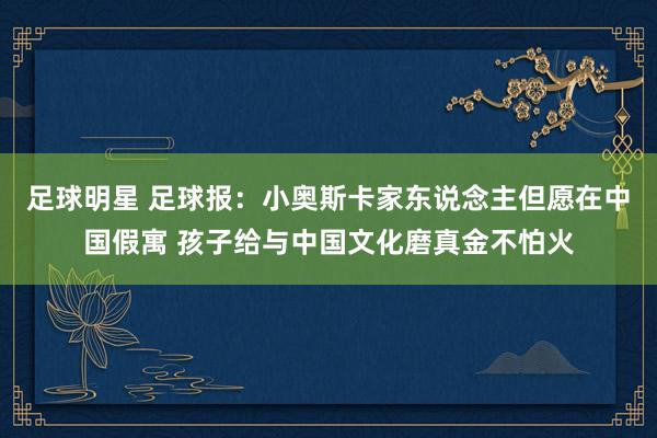 足球明星 足球报：小奥斯卡家东说念主但愿在中国假寓 孩子给与中国文化磨真金不怕火