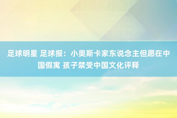 足球明星 足球报：小奥斯卡家东说念主但愿在中国假寓 孩子禁受中国文化评释