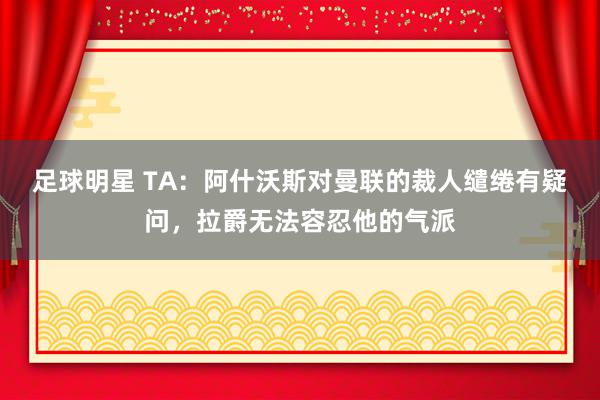 足球明星 TA：阿什沃斯对曼联的裁人缱绻有疑问，拉爵无法容忍他的气派