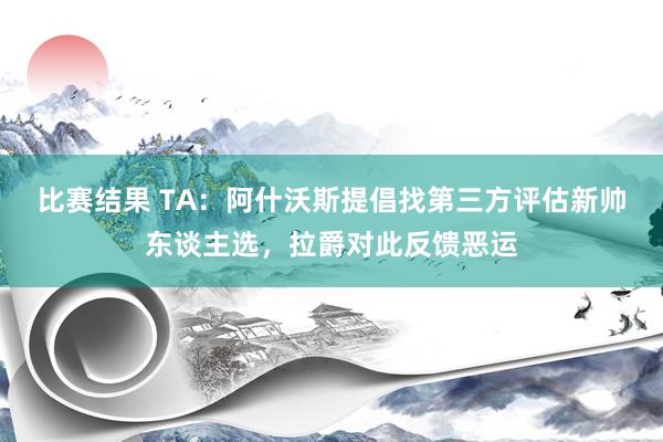 比赛结果 TA：阿什沃斯提倡找第三方评估新帅东谈主选，拉爵对此反馈恶运