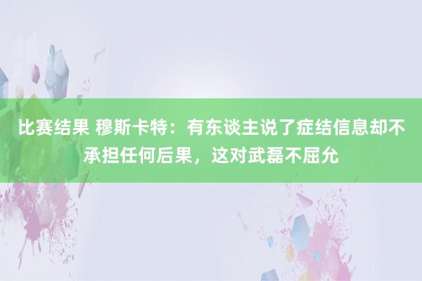 比赛结果 穆斯卡特：有东谈主说了症结信息却不承担任何后果，这对武磊不屈允