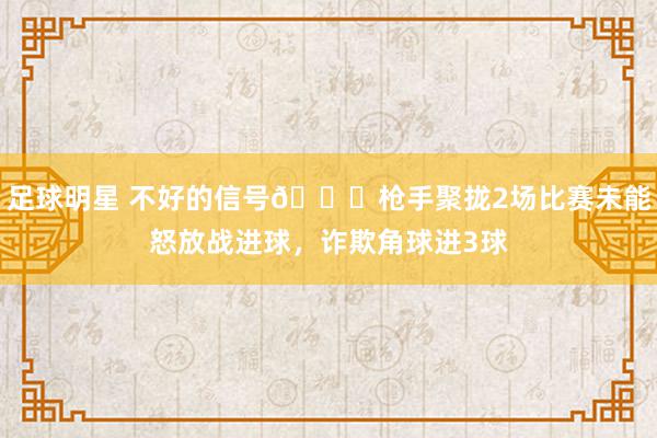 足球明星 不好的信号😕枪手聚拢2场比赛未能怒放战进球，诈欺角球进3球