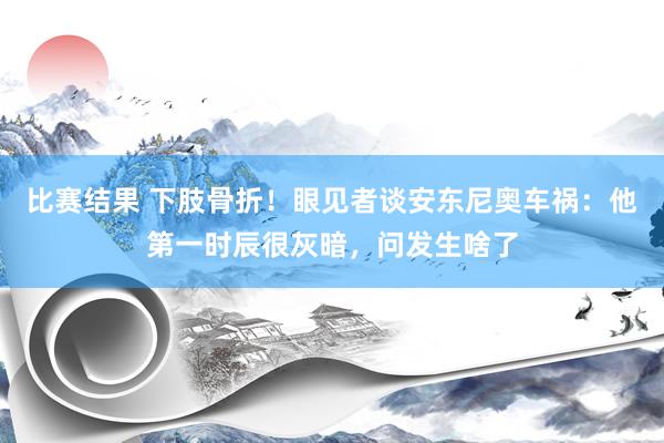 比赛结果 下肢骨折！眼见者谈安东尼奥车祸：他第一时辰很灰暗，问发生啥了