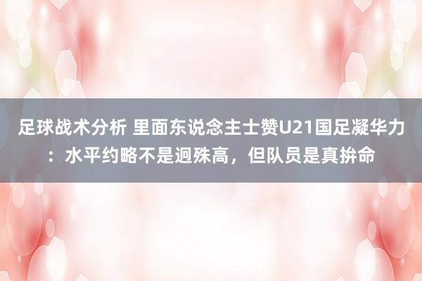 足球战术分析 里面东说念主士赞U21国足凝华力：水平约略不是迥殊高，但队员是真拚命