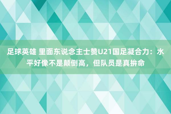 足球英雄 里面东说念主士赞U21国足凝合力：水平好像不是颠倒高，但队员是真拚命