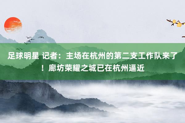 足球明星 记者：主场在杭州的第二支工作队来了！廊坊荣耀之城已在杭州逼近