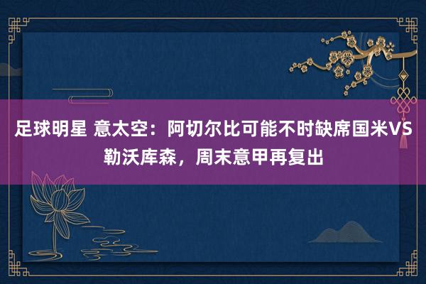 足球明星 意太空：阿切尔比可能不时缺席国米VS勒沃库森，周末意甲再复出