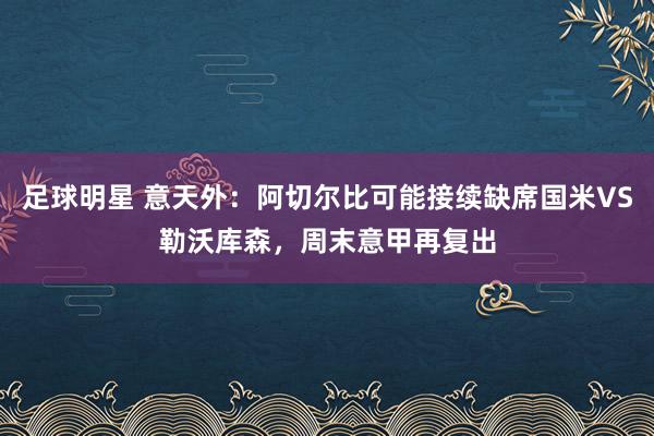 足球明星 意天外：阿切尔比可能接续缺席国米VS勒沃库森，周末意甲再复出