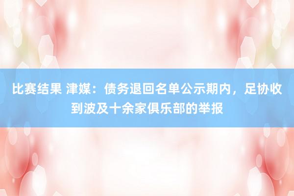 比赛结果 津媒：债务退回名单公示期内，足协收到波及十余家俱乐部的举报