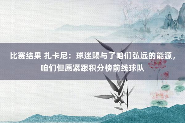 比赛结果 扎卡尼：球迷赐与了咱们弘远的能源，咱们但愿紧跟积分榜前线球队