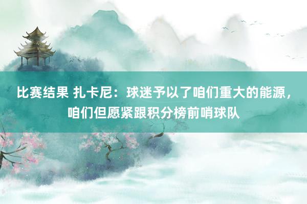 比赛结果 扎卡尼：球迷予以了咱们重大的能源，咱们但愿紧跟积分榜前哨球队