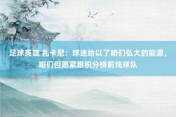 足球英雄 扎卡尼：球迷给以了咱们弘大的能源，咱们但愿紧跟积分榜前线球队