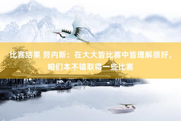 比赛结果 努内斯：在大大皆比赛中皆理解很好，咱们本不错取得一些比赛