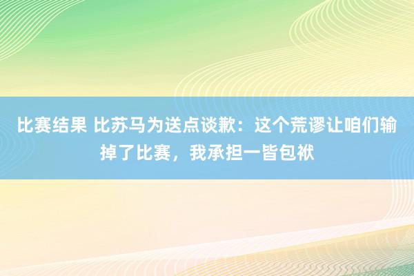 比赛结果 比苏马为送点谈歉：这个荒谬让咱们输掉了比赛，我承担一皆包袱