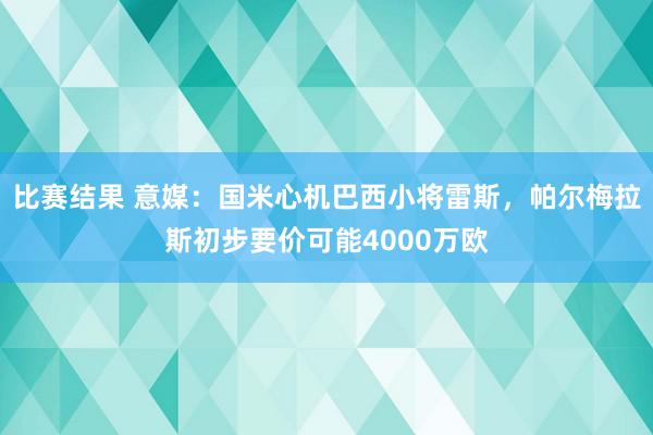 比赛结果 意媒：国米心机巴西小将雷斯，帕尔梅拉斯初步要价可能4000万欧