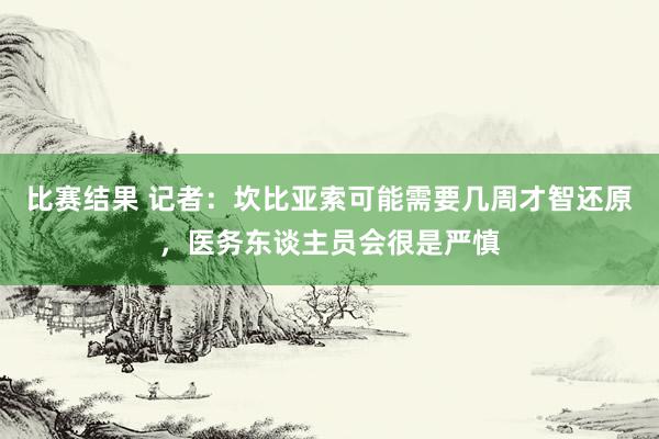 比赛结果 记者：坎比亚索可能需要几周才智还原，医务东谈主员会很是严慎