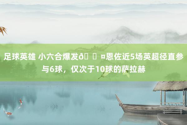 足球英雄 小六合爆发😤恩佐近5场英超径直参与6球，仅次于10球的萨拉赫