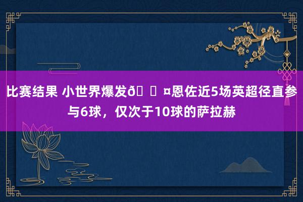 比赛结果 小世界爆发😤恩佐近5场英超径直参与6球，仅次于10球的萨拉赫