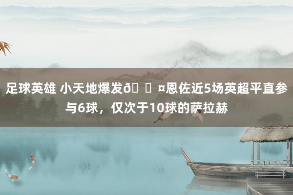 足球英雄 小天地爆发😤恩佐近5场英超平直参与6球，仅次于10球的萨拉赫