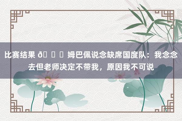 比赛结果 👀姆巴佩说念缺席国度队：我念念去但老师决定不带我，原因我不可说