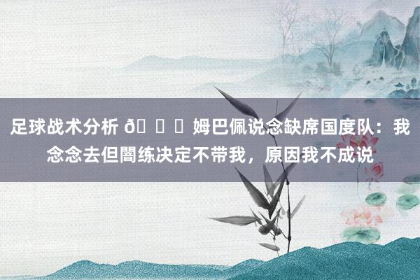 足球战术分析 👀姆巴佩说念缺席国度队：我念念去但闇练决定不带我，原因我不成说