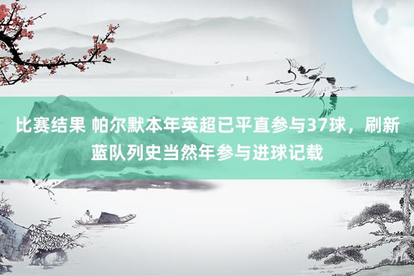 比赛结果 帕尔默本年英超已平直参与37球，刷新蓝队列史当然年参与进球记载