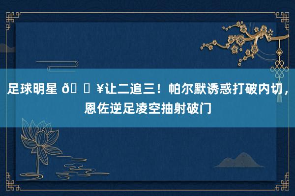 足球明星 💥让二追三！帕尔默诱惑打破内切，恩佐逆足凌空抽射破门