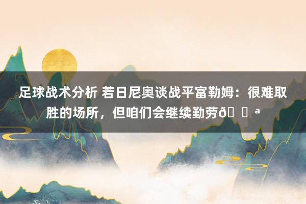 足球战术分析 若日尼奥谈战平富勒姆：很难取胜的场所，但咱们会继续勤劳💪