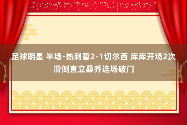 足球明星 半场-热刺暂2-1切尔西 库库开场2次滑倒直立桑乔连场破门