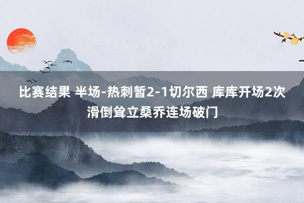 比赛结果 半场-热刺暂2-1切尔西 库库开场2次滑倒耸立桑乔连场破门