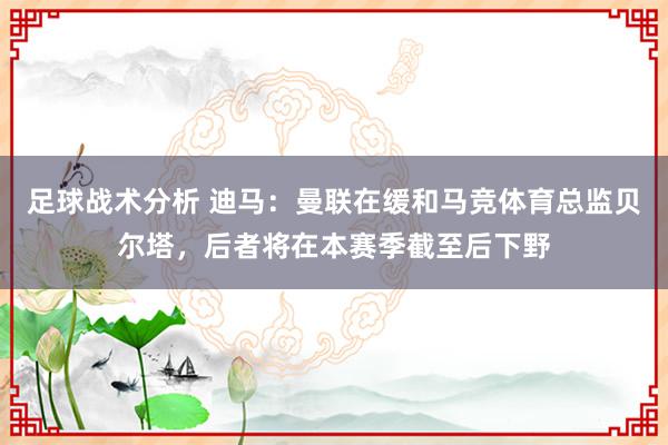 足球战术分析 迪马：曼联在缓和马竞体育总监贝尔塔，后者将在本赛季截至后下野