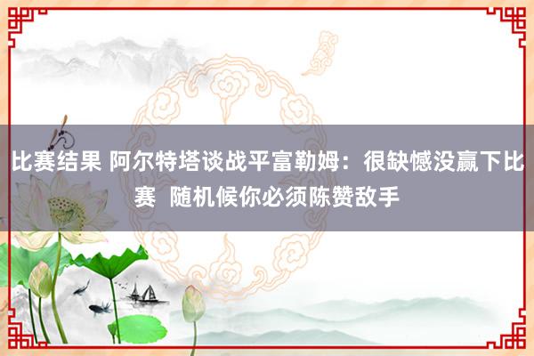 比赛结果 阿尔特塔谈战平富勒姆：很缺憾没赢下比赛  随机候你必须陈赞敌手