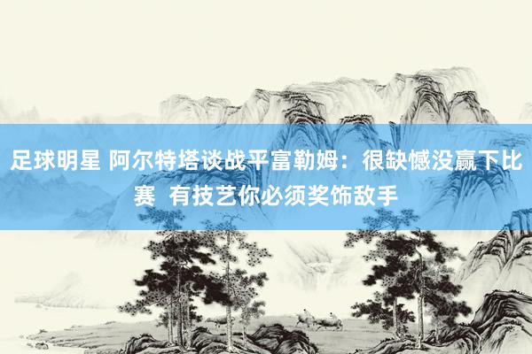 足球明星 阿尔特塔谈战平富勒姆：很缺憾没赢下比赛  有技艺你必须奖饰敌手