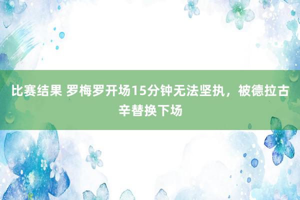 比赛结果 罗梅罗开场15分钟无法坚执，被德拉古辛替换下场