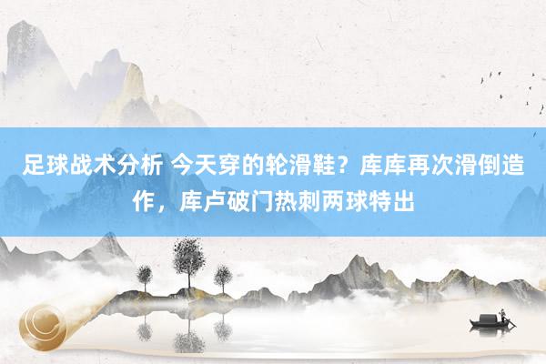 足球战术分析 今天穿的轮滑鞋？库库再次滑倒造作，库卢破门热刺两球特出