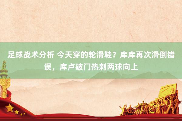 足球战术分析 今天穿的轮滑鞋？库库再次滑倒错误，库卢破门热刺两球向上