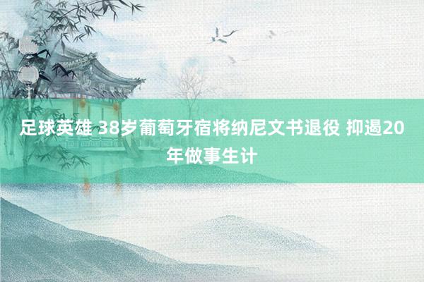 足球英雄 38岁葡萄牙宿将纳尼文书退役 抑遏20年做事生计