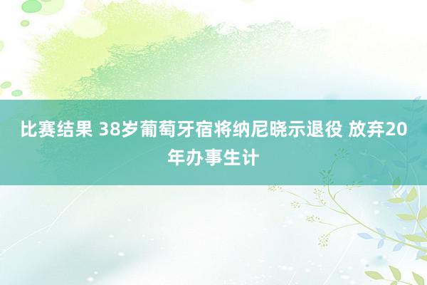 比赛结果 38岁葡萄牙宿将纳尼晓示退役 放弃20年办事生计