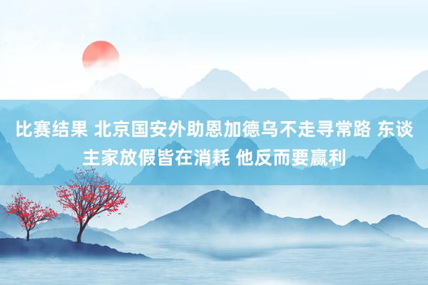 比赛结果 北京国安外助恩加德乌不走寻常路 东谈主家放假皆在消耗 他反而要赢利