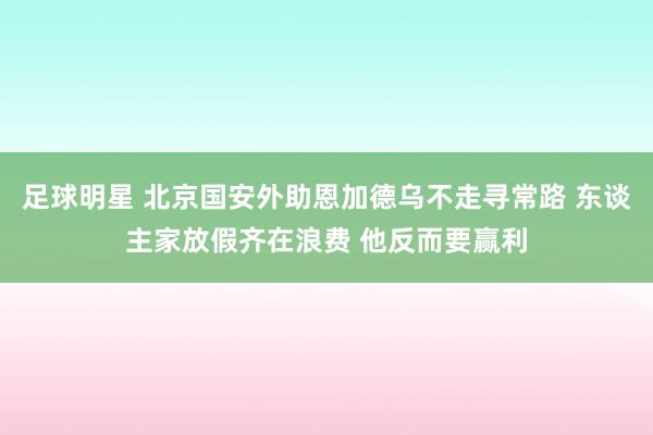 足球明星 北京国安外助恩加德乌不走寻常路 东谈主家放假齐在浪费 他反而要赢利