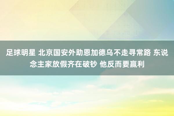 足球明星 北京国安外助恩加德乌不走寻常路 东说念主家放假齐在破钞 他反而要赢利