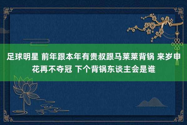 足球明星 前年跟本年有贵叔跟马莱莱背锅 来岁申花再不夺冠 下个背锅东谈主会是谁