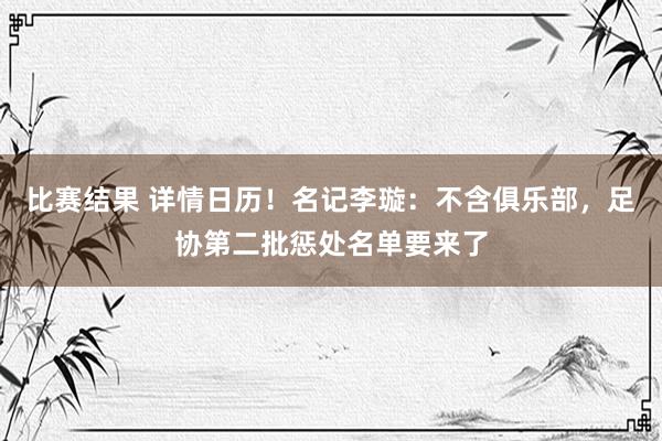 比赛结果 详情日历！名记李璇：不含俱乐部，足协第二批惩处名单要来了