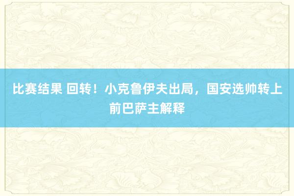 比赛结果 回转！小克鲁伊夫出局，国安选帅转上前巴萨主解释