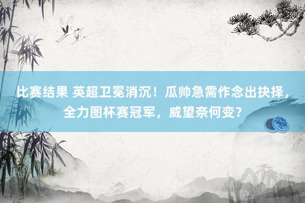 比赛结果 英超卫冕消沉！瓜帅急需作念出抉择，全力图杯赛冠军，威望奈何变？