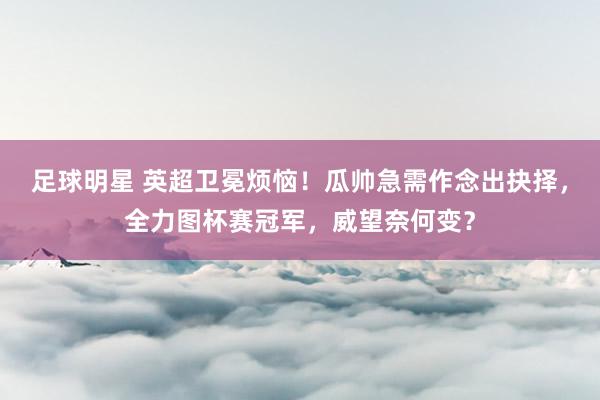 足球明星 英超卫冕烦恼！瓜帅急需作念出抉择，全力图杯赛冠军，威望奈何变？